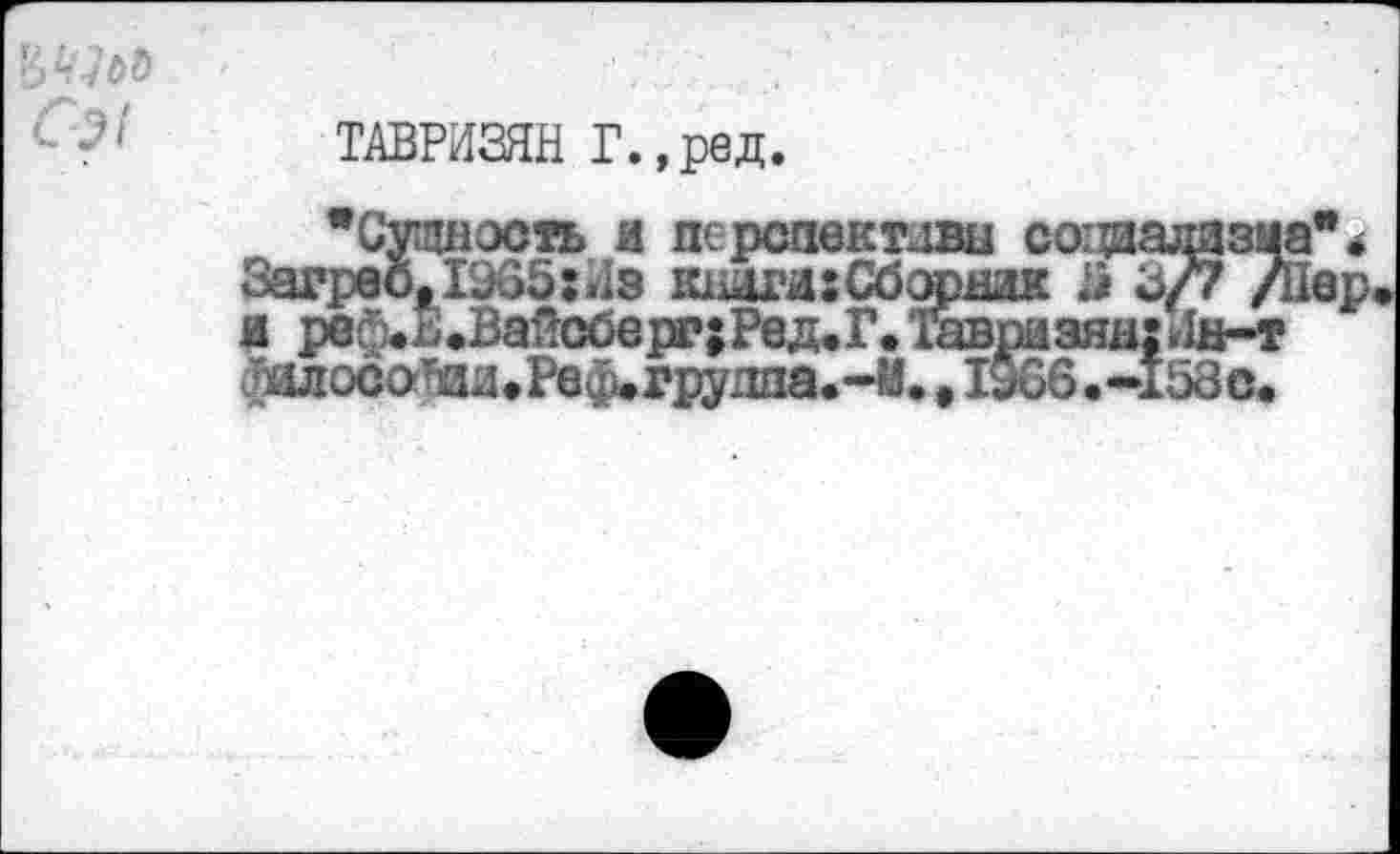 ﻿'6L‘lbb C^i
ТАВРИЗЯН Г.,ред.
’Сущность и перспективы социализма** Загреб, 1935: »Is шюги:Сборжк ä 3/7 /Пер я реф.2.Вайсберг;Ред.Г.1^пазян:Лн-т ШосотшиРеф.гру1ша.~М., 1966. -158с.